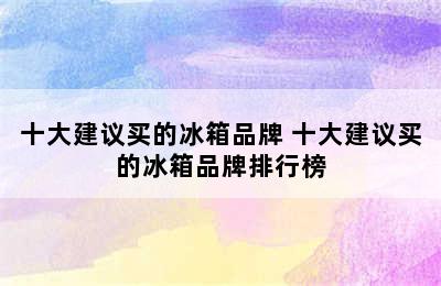 十大建议买的冰箱品牌 十大建议买的冰箱品牌排行榜